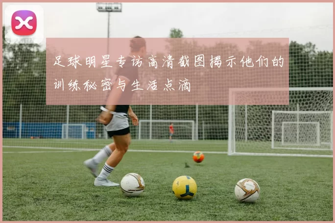 足球明星专访高清截图揭示他们的训练秘密与生活点滴