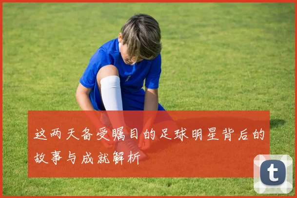 这两天备受瞩目的足球明星背后的故事与成就解析