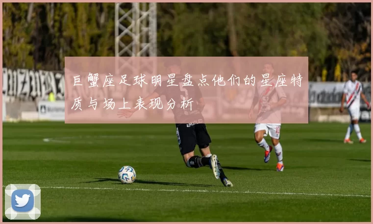 巨蟹座足球明星盘点他们的星座特质与场上表现分析