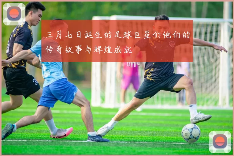 三月七日诞生的足球巨星们他们的传奇故事与辉煌成就