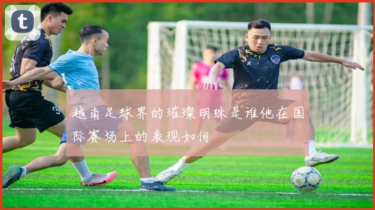 越南足球界的璀璨明珠是谁他在国际赛场上的表现如何