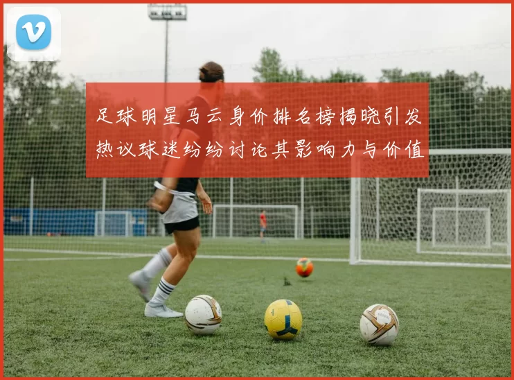 足球明星马云身价排名榜揭晓引发热议球迷纷纷讨论其影响力与价值