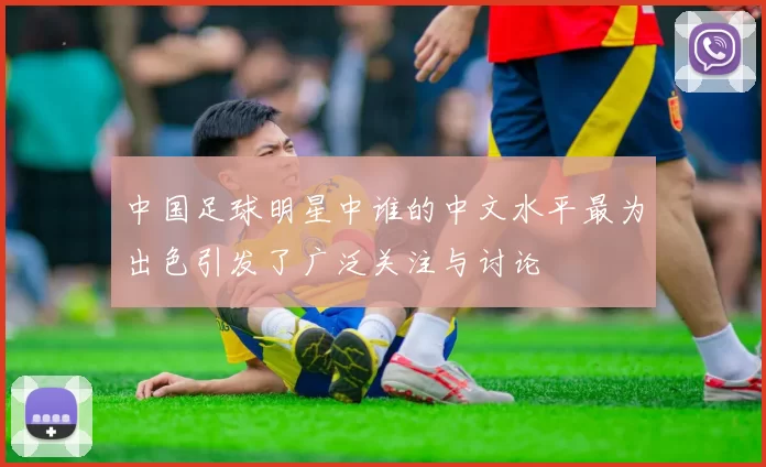 中国足球明星中谁的中文水平最为出色引发了广泛关注与讨论