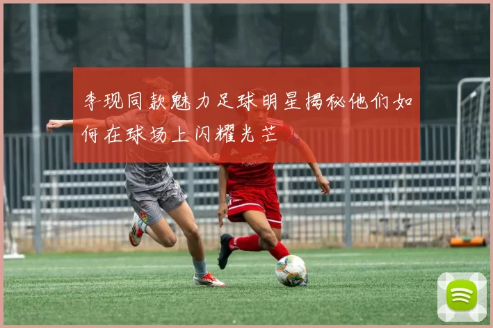 李现同款魅力足球明星揭秘他们如何在球场上闪耀光芒