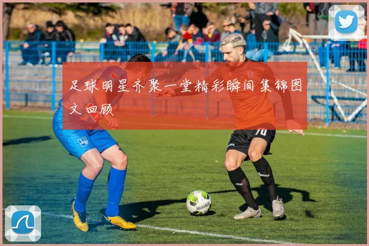 足球明星齐聚一堂精彩瞬间集锦图文回顾
