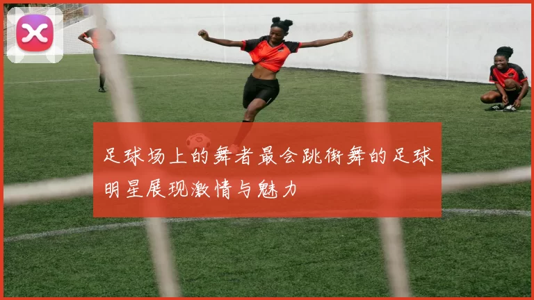 足球场上的舞者最会跳街舞的足球明星展现激情与魅力