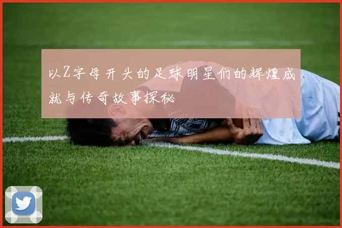 以Z字母开头的足球明星们的辉煌成就与传奇故事探秘