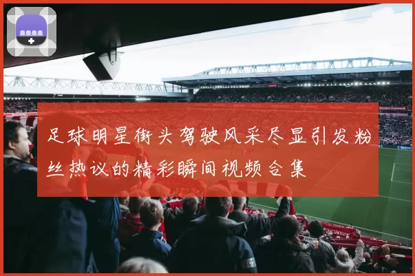 足球明星街头驾驶风采尽显引发粉丝热议的精彩瞬间视频合集