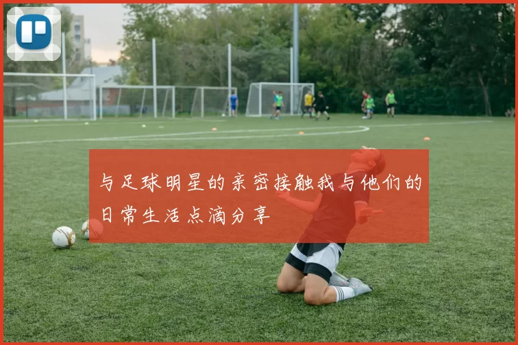 与足球明星的亲密接触我与他们的日常生活点滴分享