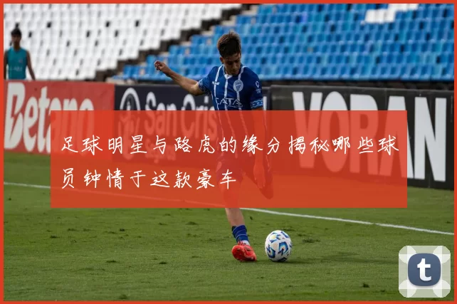 足球明星与路虎的缘分揭秘哪些球员钟情于这款豪车