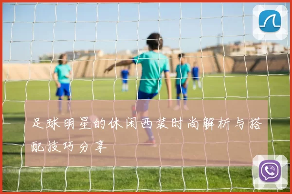 足球明星的休闲西装时尚解析与搭配技巧分享