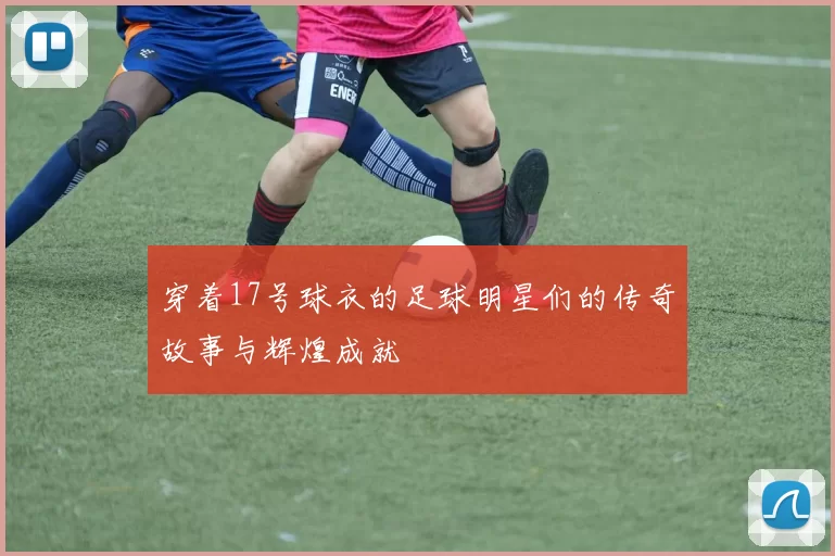 穿着17号球衣的足球明星们的传奇故事与辉煌成就