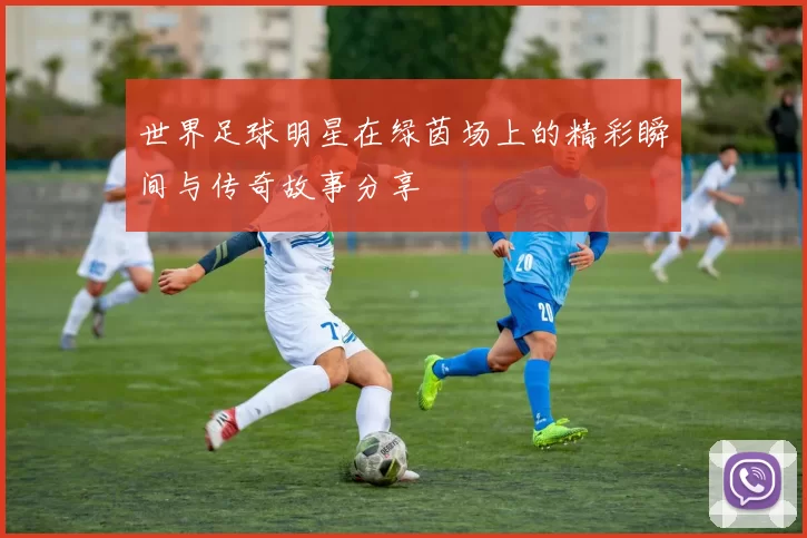 世界足球明星在绿茵场上的精彩瞬间与传奇故事分享