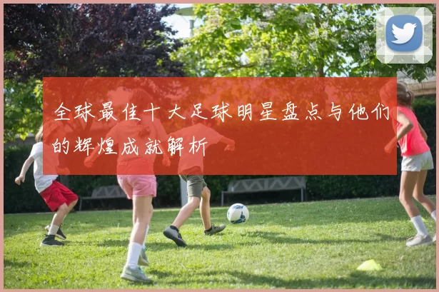 全球最佳十大足球明星盘点与他们的辉煌成就解析