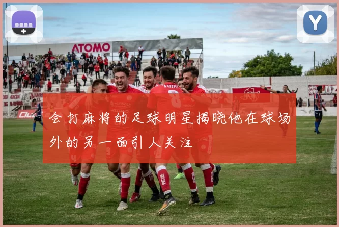 会打麻将的足球明星揭晓他在球场外的另一面引人关注
