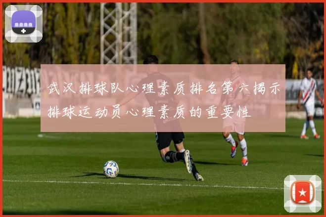 武汉排球队心理素质排名第六揭示排球运动员心理素质的重要性
