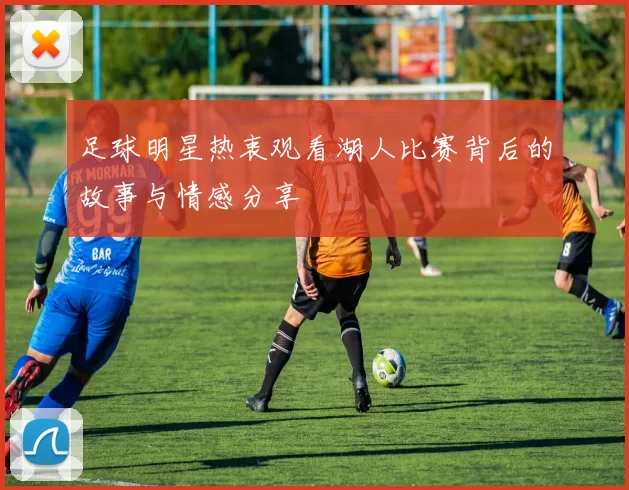 足球明星热衷观看湖人比赛背后的故事与情感分享