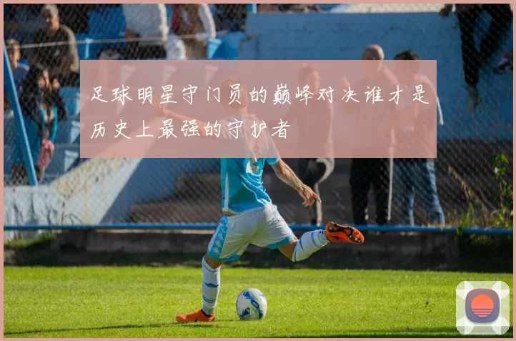 足球明星守门员的巅峰对决谁才是历史上最强的守护者