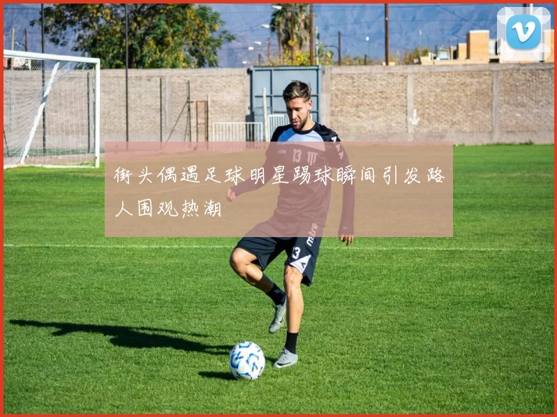 街头偶遇足球明星踢球瞬间引发路人围观热潮