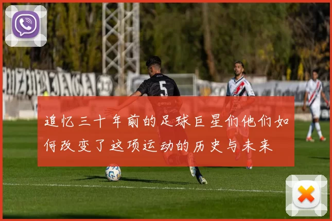 追忆三十年前的足球巨星们他们如何改变了这项运动的历史与未来