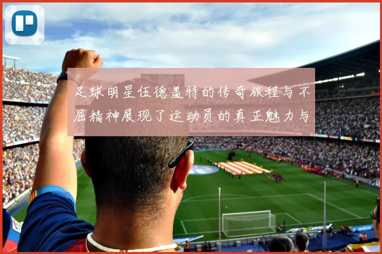 足球明星伍德盖特的传奇旅程与不屈精神展现了运动员的真正魅力与坚持
