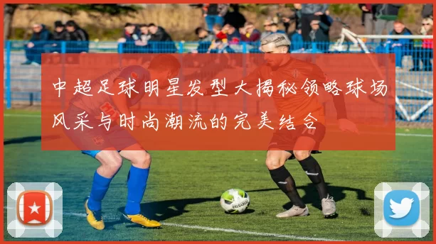中超足球明星发型大揭秘领略球场风采与时尚潮流的完美结合