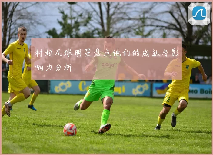村超足球明星盘点他们的成就与影响力分析