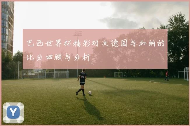 巴西世界杯精彩对决德国与加纳的比分回顾与分析