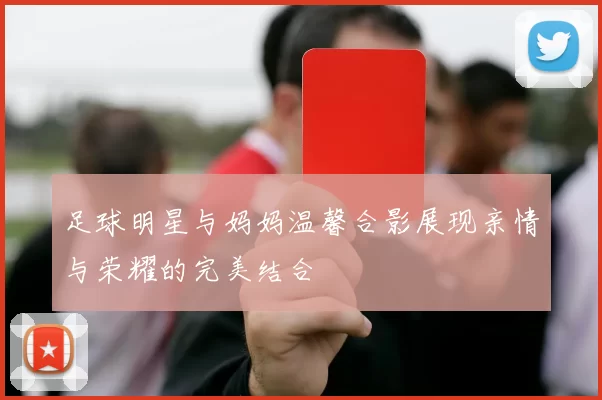 足球明星与妈妈温馨合影展现亲情与荣耀的完美结合