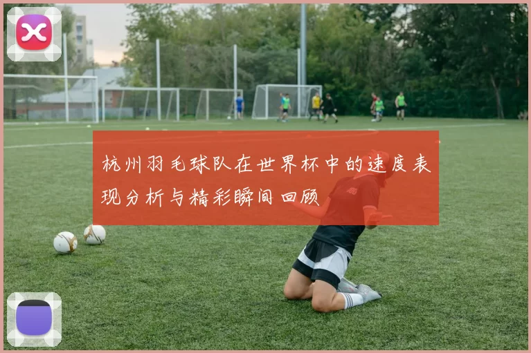 杭州羽毛球队在世界杯中的速度表现分析与精彩瞬间回顾