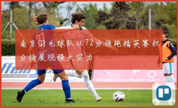 南京羽毛球队以72分领跑精英赛积分榜展现强大实力