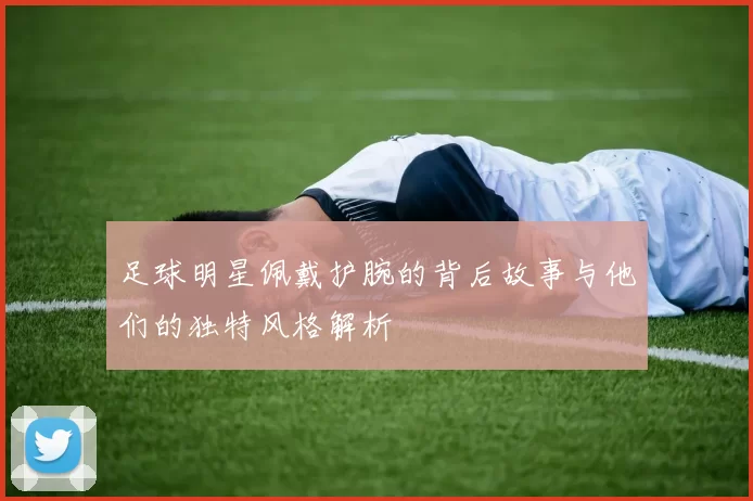 足球明星佩戴护腕的背后故事与他们的独特风格解析