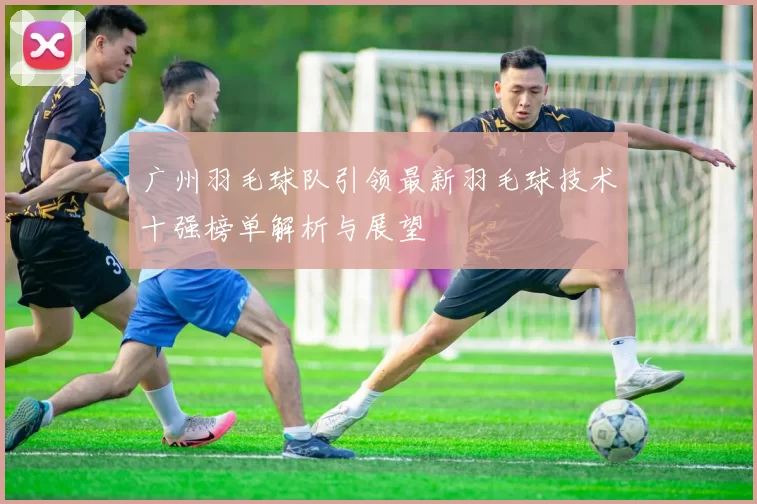 广州羽毛球队引领最新羽毛球技术十强榜单解析与展望