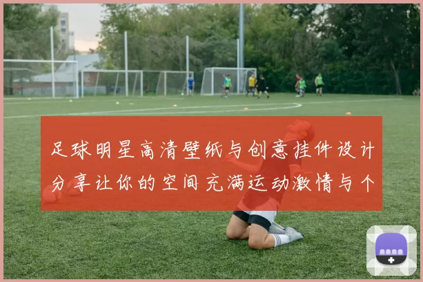 足球明星高清壁纸与创意挂件设计分享让你的空间充满运动激情与个性魅力