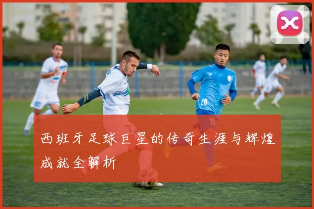 西班牙足球巨星的传奇生涯与辉煌成就全解析