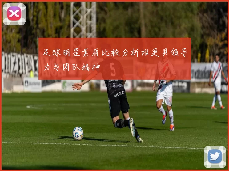 足球明星素质比较分析谁更具领导力与团队精神