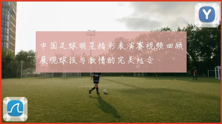 中国足球明星精彩表演赛视频回顾展现球技与激情的完美结合