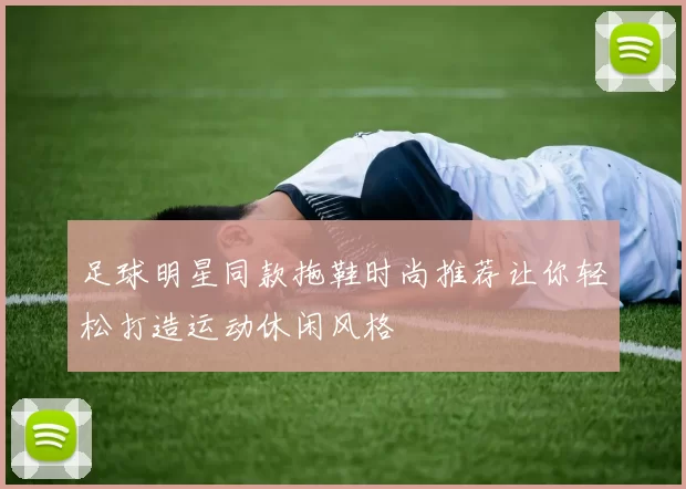 足球明星同款拖鞋时尚推荐让你轻松打造运动休闲风格