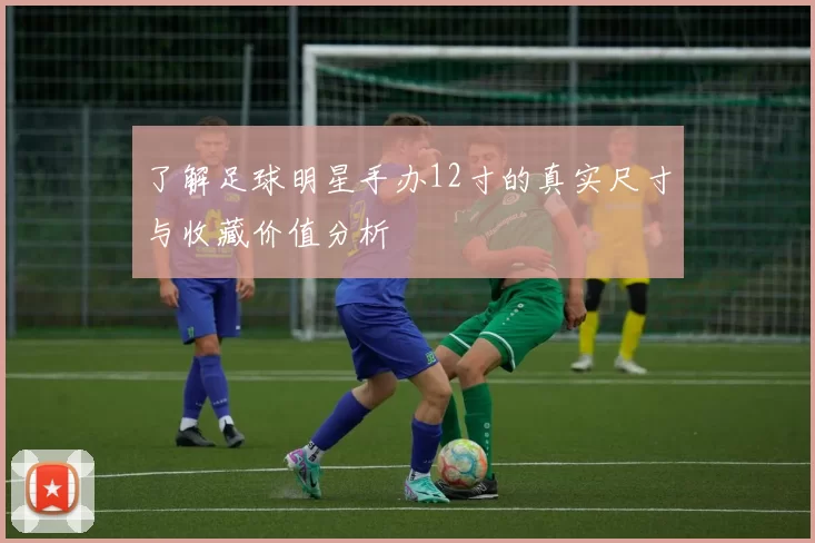 了解足球明星手办12寸的真实尺寸与收藏价值分析