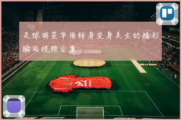 足球明星华丽转身变身美女的精彩瞬间视频合集