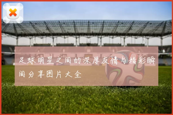 足球明星之间的深厚友情与精彩瞬间分享图片大全