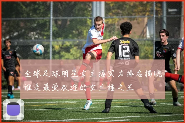 全球足球明星女主播实力排名揭晓谁是最受欢迎的女主播之王