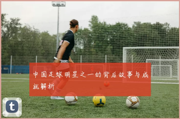 中国足球明星之一的背后故事与成就解析