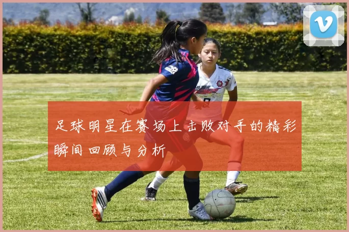 足球明星在赛场上击败对手的精彩瞬间回顾与分析