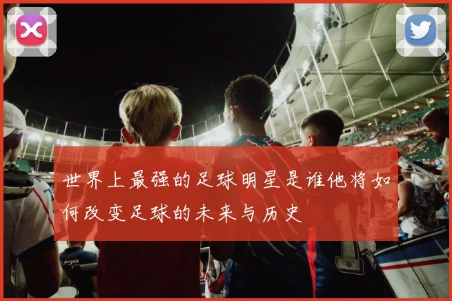 世界上最强的足球明星是谁他将如何改变足球的未来与历史