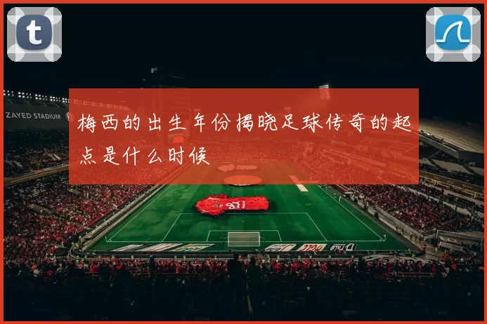 梅西的出生年份揭晓足球传奇的起点是什么时候
