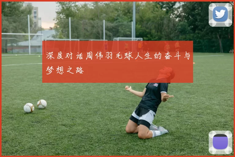 深度对话周伟羽毛球人生的奋斗与梦想之路