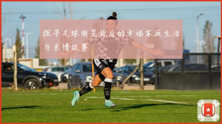 探寻足球明星背后的幸福家庭生活与亲情故事