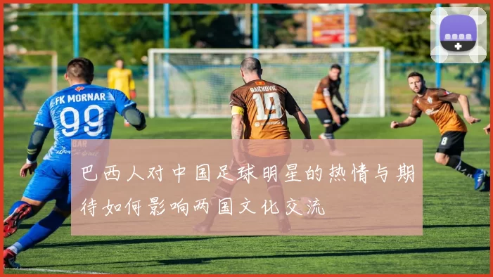巴西人对中国足球明星的热情与期待如何影响两国文化交流