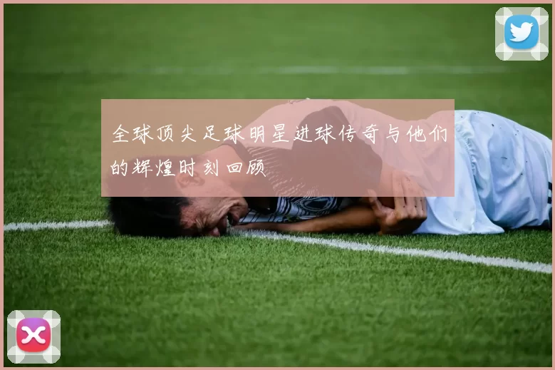 全球顶尖足球明星进球传奇与他们的辉煌时刻回顾